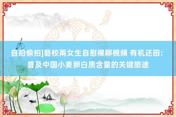 自拍偷拍]藝校兩女生自慰裸聊視頻 有机还田: 普及中国小麦卵白质含量的关键旅途