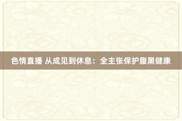 色情直播 从成见到休息：全主张保护腹黑健康