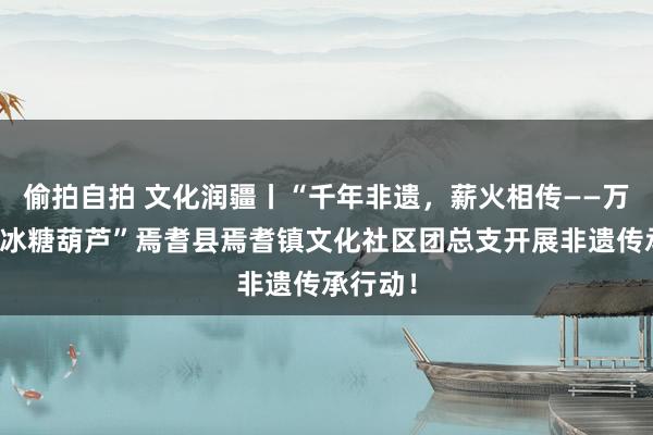 偷拍自拍 文化润疆丨“千年非遗，薪火相传——万物齐可冰糖葫芦”焉耆县焉耆镇文化社区团总支开展非遗传承行动！