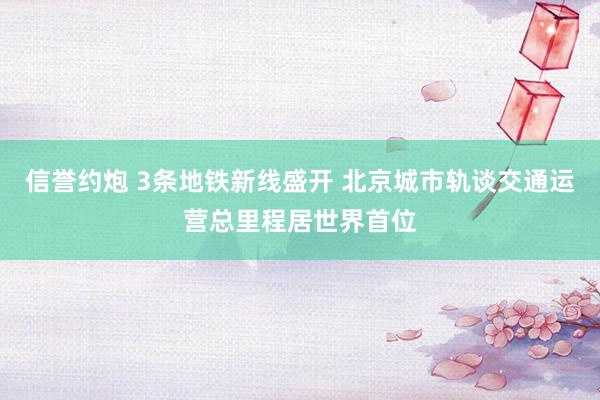 信誉约炮 3条地铁新线盛开 北京城市轨谈交通运营总里程居世界首位