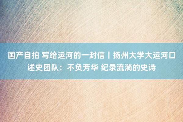 国产自拍 写给运河的一封信丨扬州大学大运河口述史团队：不负芳华 纪录流淌的史诗