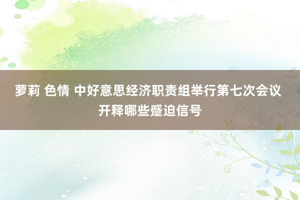 萝莉 色情 中好意思经济职责组举行第七次会议 开释哪些蹙迫信号