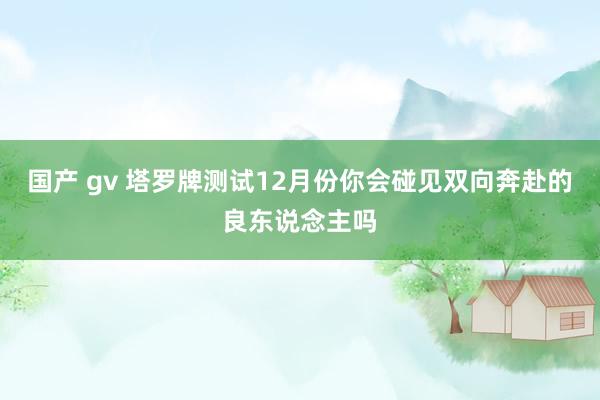 国产 gv 塔罗牌测试12月份你会碰见双向奔赴的良东说念主吗