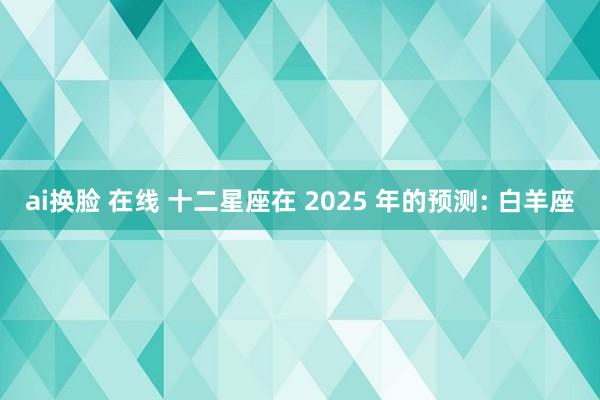 ai换脸 在线 十二星座在 2025 年的预测: 白羊座