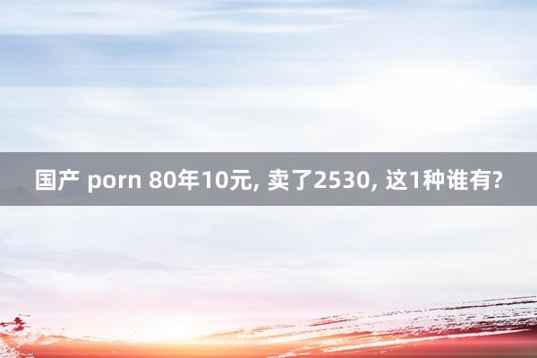 国产 porn 80年10元， 卖了2530， 这1种谁有?