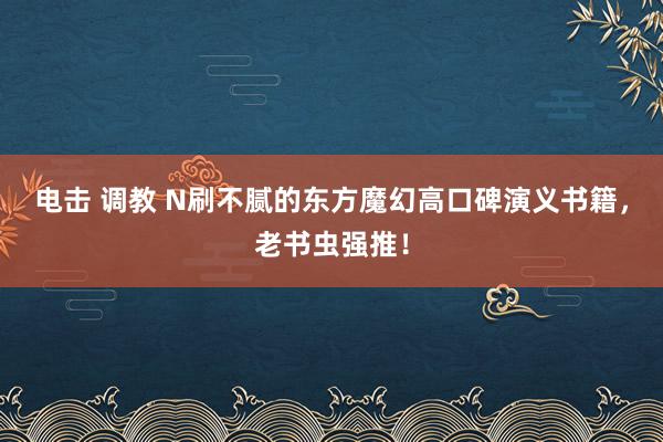 电击 调教 N刷不腻的东方魔幻高口碑演义书籍，老书虫强推！