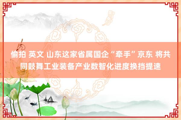 偷拍 英文 山东这家省属国企“牵手”京东 将共同鼓舞工业装备产业数智化进度换挡提速