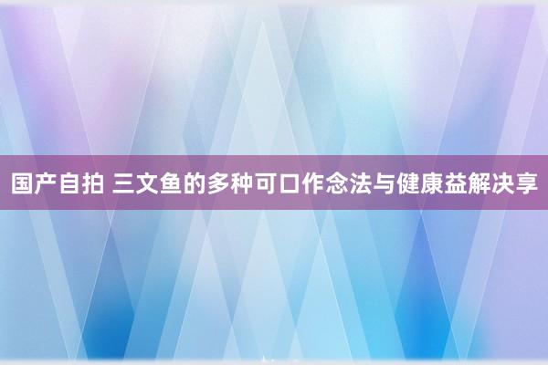 国产自拍 三文鱼的多种可口作念法与健康益解决享