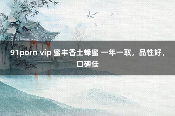 91porn vip 蜜丰香土蜂蜜 一年一取，品性好，口碑佳