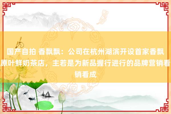 国产自拍 香飘飘：公司在杭州湖滨开设首家香飘飘原叶鲜奶茶店，主若是为新品握行进行的品牌营销看成