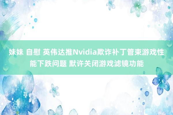 妹妹 自慰 英伟达推Nvidia欺诈补丁管束游戏性能下跌问题 默许关闭游戏滤镜功能