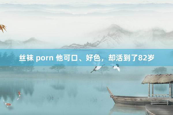 丝袜 porn 他可口、好色，却活到了82岁