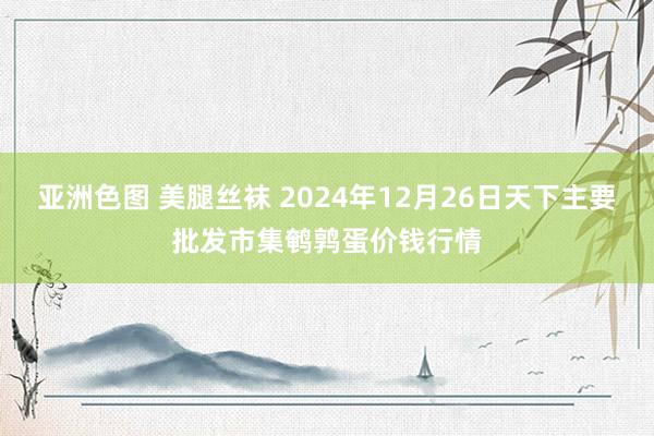 亚洲色图 美腿丝袜 2024年12月26日天下主要批发市集鹌鹑蛋价钱行情