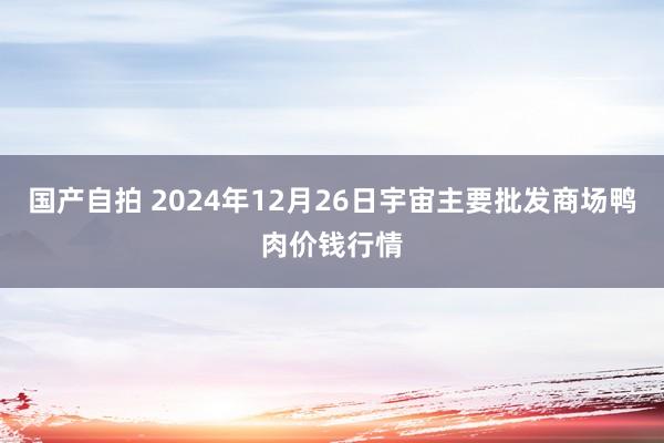 国产自拍 2024年12月26日宇宙主要批发商场鸭肉价钱行情