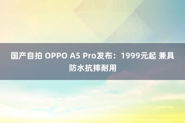 国产自拍 OPPO A5 Pro发布：1999元起 兼具防水抗摔耐用