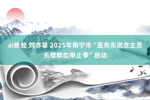 ai换脸 刘亦菲 2025年南宁市“医务东说念主员无偿献血举止季”启动