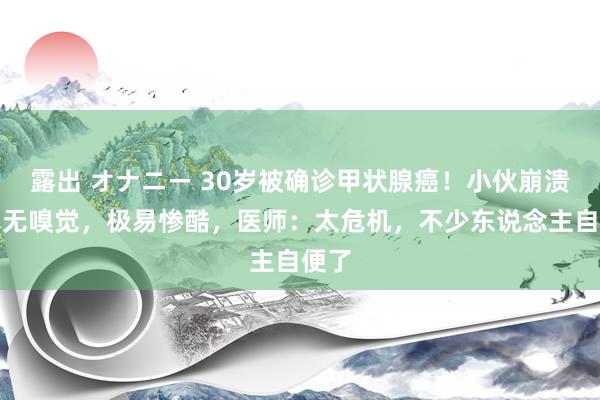 露出 オナニー 30岁被确诊甲状腺癌！小伙崩溃：毫无嗅觉，极易惨酷，医师：太危机，不少东说念主自便了