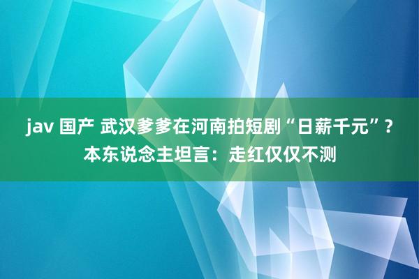 jav 国产 武汉爹爹在河南拍短剧“日薪千元”？本东说念主坦言：走红仅仅不测