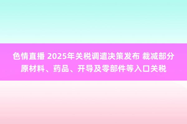 色情直播 2025年关税调遣决策发布 裁减部分原材料、药品、开导及零部件等入口关税