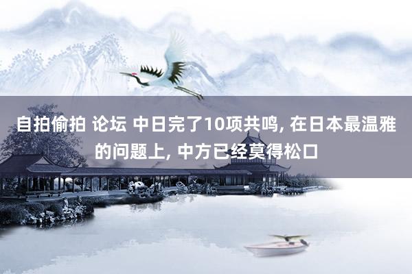 自拍偷拍 论坛 中日完了10项共鸣， 在日本最温雅的问题上， 中方已经莫得松口