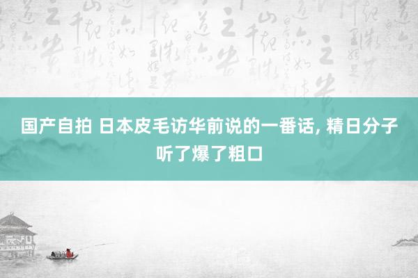 国产自拍 日本皮毛访华前说的一番话， 精日分子听了爆了粗口