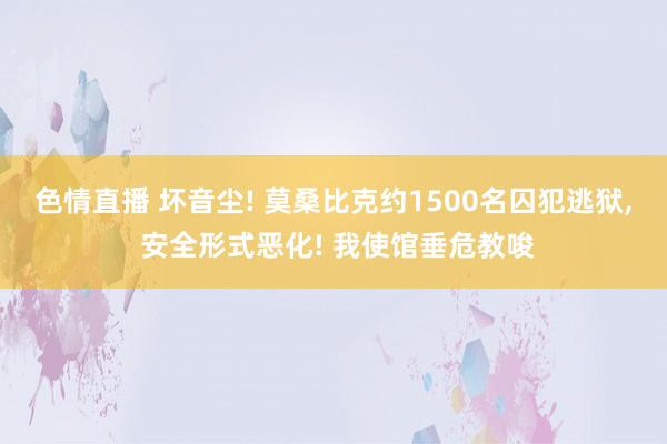 色情直播 坏音尘! 莫桑比克约1500名囚犯逃狱， 安全形式恶化! 我使馆垂危教唆