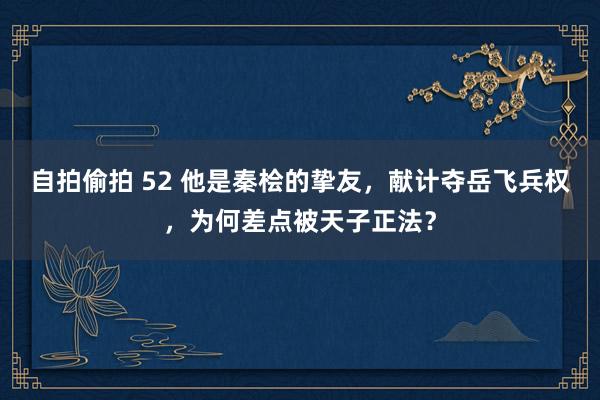 自拍偷拍 52 他是秦桧的挚友，献计夺岳飞兵权，为何差点被天子正法？