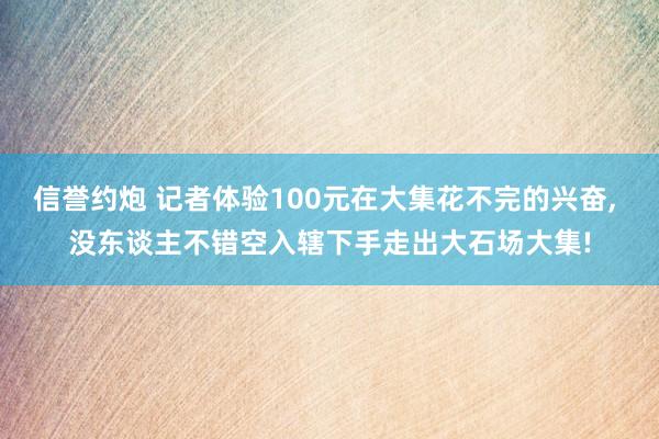 信誉约炮 记者体验100元在大集花不完的兴奋， 没东谈主不错空入辖下手走出大石场大集!