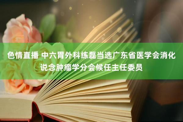 色情直播 中六胃外科练磊当选广东省医学会消化说念肿瘤学分会候任主任委员