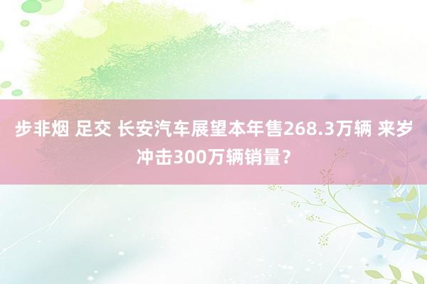 步非烟 足交 长安汽车展望本年售268.3万辆 来岁冲击300万辆销量？