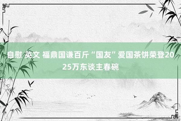 自慰 英文 福鼎国谦百斤“国友”爱国茶饼荣登2025万东谈主春碗