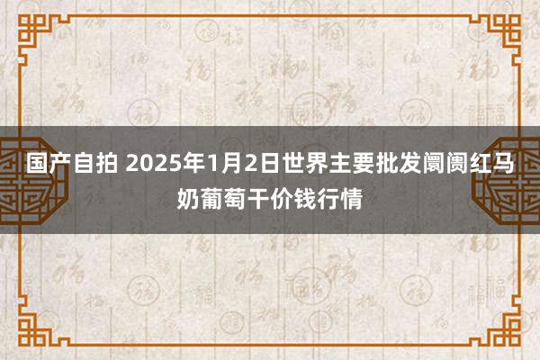 国产自拍 2025年1月2日世界主要批发阛阓红马奶葡萄干价钱行情