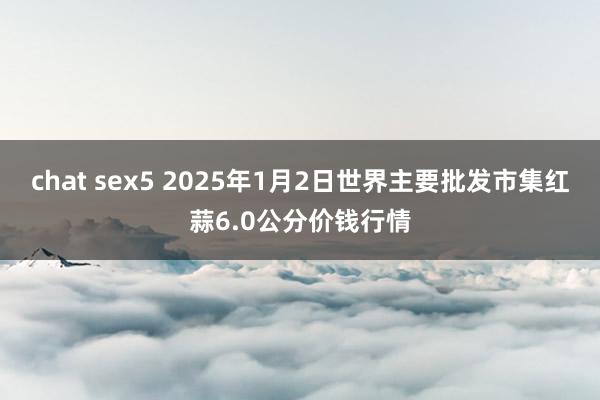 chat sex5 2025年1月2日世界主要批发市集红蒜6.0公分价钱行情