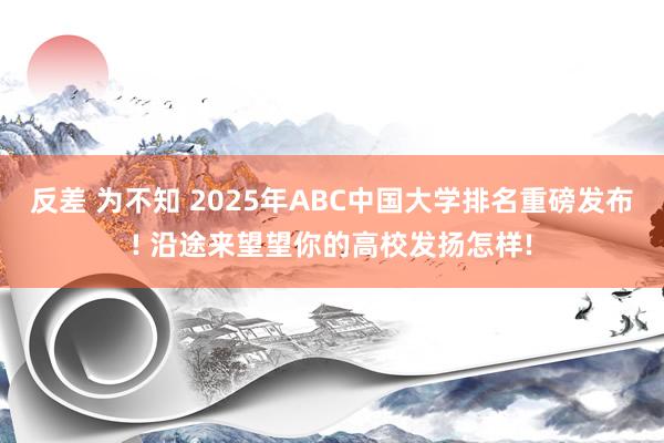 反差 为不知 2025年ABC中国大学排名重磅发布! 沿途来望望你的高校发扬怎样!