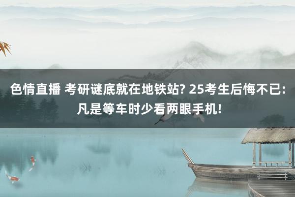 色情直播 考研谜底就在地铁站? 25考生后悔不已: 凡是等车时少看两眼手机!