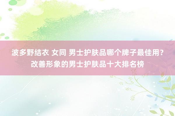 波多野结衣 女同 男士护肤品哪个牌子最佳用？改善形象的男士护肤品十大排名榜