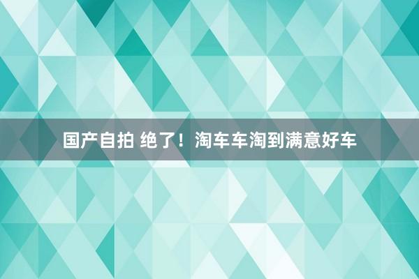 国产自拍 绝了！淘车车淘到满意好车