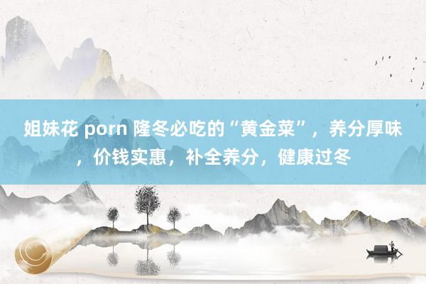 姐妹花 porn 隆冬必吃的“黄金菜”，养分厚味，价钱实惠，补全养分，健康过冬