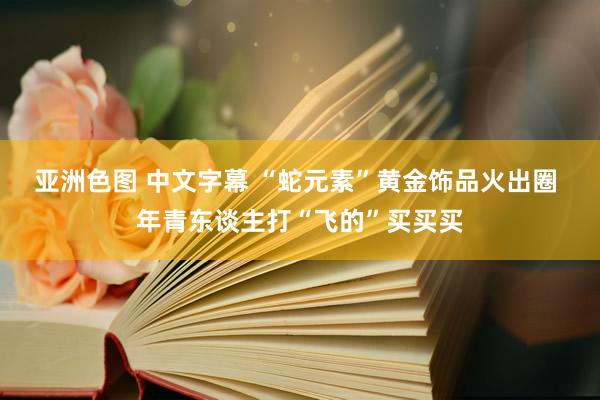 亚洲色图 中文字幕 “蛇元素”黄金饰品火出圈 年青东谈主打“飞的”买买买