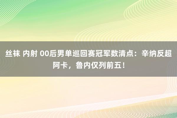 丝袜 内射 00后男单巡回赛冠军数清点：辛纳反超阿卡，鲁内仅列前五！