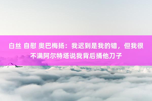 白丝 自慰 奥巴梅扬：我迟到是我的错，但我很不满阿尔特塔说我背后捅他刀子