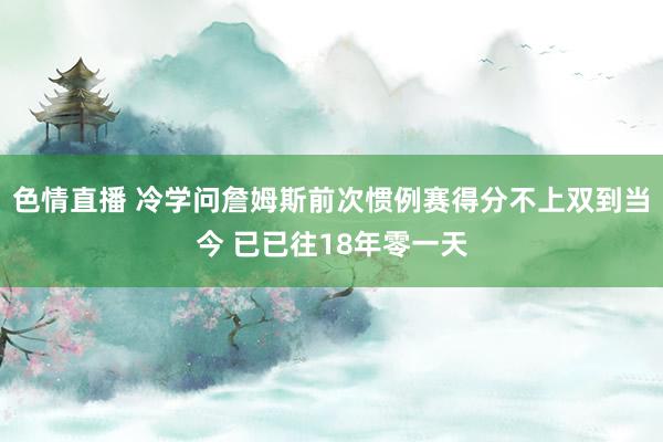 色情直播 冷学问詹姆斯前次惯例赛得分不上双到当今 已已往18年零一天