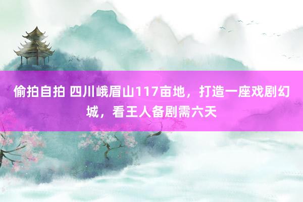 偷拍自拍 四川峨眉山117亩地，打造一座戏剧幻城，看王人备剧需六天