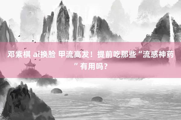 邓紫棋 ai换脸 甲流高发！提前吃那些“流感神药”有用吗？