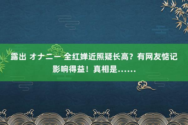 露出 オナニー 全红婵近照疑长高？有网友惦记影响得益！真相是……