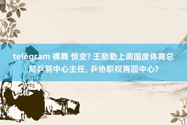 telegram 裸舞 惊变? 王励勤上调国度体育总局乒羽中心主任， 乒协职权再回中心?