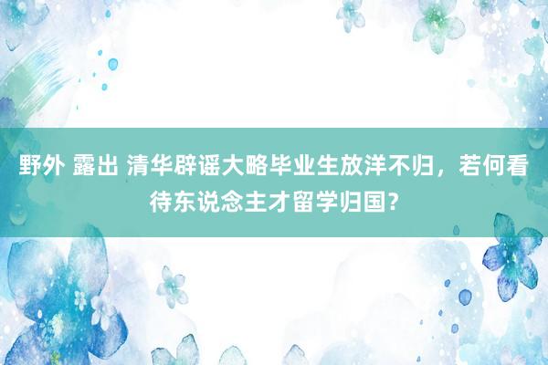 野外 露出 清华辟谣大略毕业生放洋不归，若何看待东说念主才留学归国？