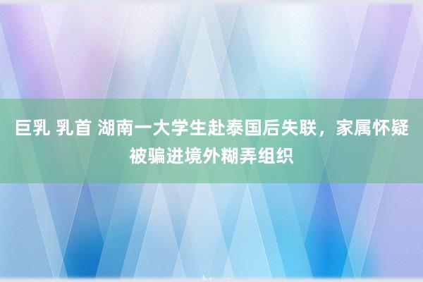 巨乳 乳首 湖南一大学生赴泰国后失联，家属怀疑被骗进境外糊弄组织