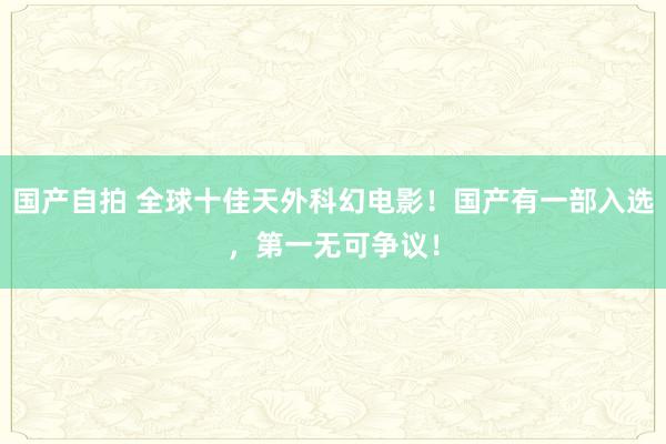 国产自拍 全球十佳天外科幻电影！国产有一部入选，第一无可争议！