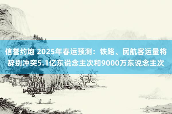 信誉约炮 2025年春运预测：铁路、民航客运量将辞别冲突5.1亿东说念主次和9000万东说念主次